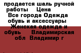 продается шаль ручной работы  › Цена ­ 1 300 - Все города Одежда, обувь и аксессуары » Женская одежда и обувь   . Владимирская обл.,Владимир г.
